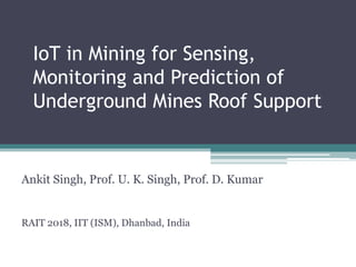 IoT in Mining for Sensing,
Monitoring and Prediction of
Underground Mines Roof Support
Ankit Singh, Prof. U. K. Singh, Prof. D. Kumar
RAIT 2018, IIT (ISM), Dhanbad, India
 
