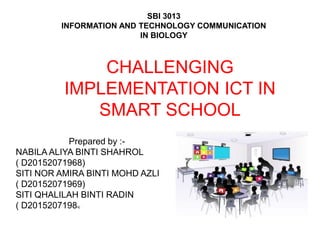 CHALLENGING
IMPLEMENTATION ICT IN
SMART SCHOOL
Prepared by :-
NABILA ALIYA BINTI SHAHROL
( D20152071968)
SITI NOR AMIRA BINTI MOHD AZLI
( D20152071969)
SITI QHALILAH BINTI RADIN
( D20152071984)
SBI 3013
INFORMATION AND TECHNOLOGY COMMUNICATION
IN BIOLOGY
 