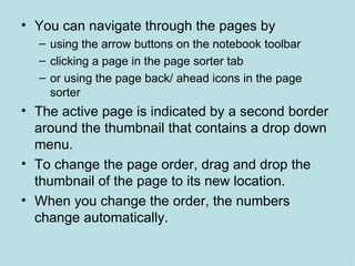 You can navigate through the pages by  using the arrow buttons on the notebook toolbar  clicking a page in the page sorter tab  or using the page back/ ahead icons in the page sorter The active page is indicated by a second border around the thumbnail that contains a drop down menu. To change the page order, drag and drop the thumbnail of the page to its new location. When you change the order, the numbers change automatically.  