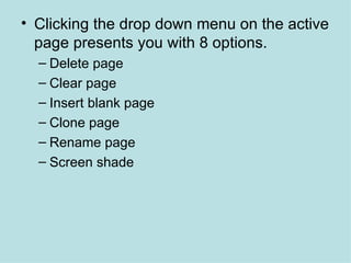 Clicking the drop down menu on the active page presents you with 8 options.  Delete page Clear page Insert blank page Clone page Rename page Screen shade 