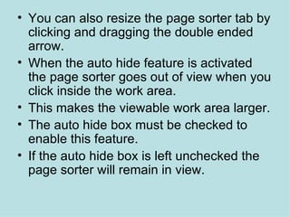 You can also resize the page sorter tab by clicking and dragging the double ended arrow.  When the auto hide feature is activated the page sorter goes out of view when you click inside the work area. This makes the viewable work area larger. The auto hide box must be checked to enable this feature. If the auto hide box is left unchecked the page sorter will remain in view.  