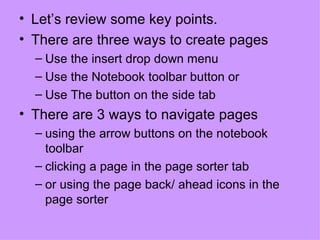 Let’s review some key points. There are three ways to create pages Use the insert drop down menu Use the Notebook toolbar button or Use The button on the side tab There are 3 ways to navigate pages  using the arrow buttons on the notebook toolbar  clicking a page in the page sorter tab  or using the page back/ ahead icons in the page sorter 
