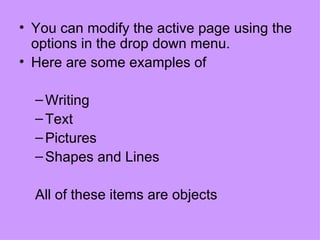 You can modify the active page using the options in the drop down menu.  Here are some examples of Writing Text Pictures Shapes and Lines All of these items are objects 