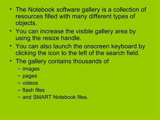 The Notebook software gallery is a collection of resources filled with many different types of objects. You can increase the visible gallery area by using the resize handle. You can also launch the onscreen keyboard by clicking the icon to the left of the search field.  The gallery contains thousands of  images pages  videos flash files  and SMART Notebook files. 
