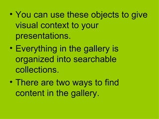 You can use these objects to give visual context to your presentations.  Everything in the gallery is organized into searchable collections.  There are two ways to find content in the gallery. 