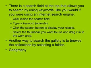 There is a search field at the top that allows you to search by using keywords, like you would if you were using an internet search engine. Click inside the search field Type a keyword (animals) Click the search button to display your results. Select the thumbnail you want to use and drag it in to the work area.  Another way to search the gallery is to browse the collections by selecting a folder. Geography 