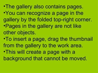 The gallery also contains pages.  You can recognize a page in the gallery by the folded top-right corner.  Pages in the gallery are not like other objects.  To insert a page, drag the thumbnail from the gallery to the work area. This will create a page with a background that cannot be moved.   