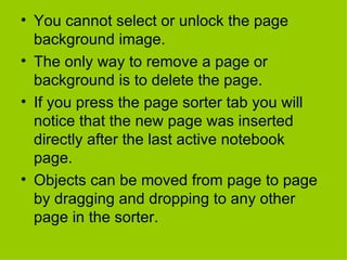 You cannot select or unlock the page background image. The only way to remove a page or background is to delete the page. If you press the page sorter tab you will notice that the new page was inserted directly after the last active notebook page. Objects can be moved from page to page by dragging and dropping to any other page in the sorter. 