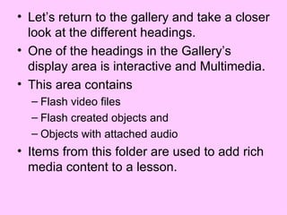 Let’s return to the gallery and take a closer look at the different headings.  One of the headings in the Gallery’s display area is interactive and Multimedia. This area contains  Flash video files Flash created objects and Objects with attached audio Items from this folder are used to add rich media content to a lesson. 