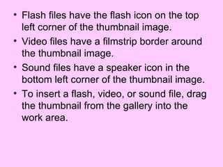 Flash files have the flash icon on the top left corner of the thumbnail image. Video files have a filmstrip border around the thumbnail image. Sound files have a speaker icon in the bottom left corner of the thumbnail image.  To insert a flash, video, or sound file, drag the thumbnail from the gallery into the work area. 