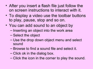 After you insert a flash file just follow the on screen instructions to interact with it. To display a video use the toolbar buttons to play, pause, stop and so on.  You can add sound to an object by Inserting an object into the work area Select the object Use the drop down object menu and select sound Browse to find a sound file and select it.  Click ok in the dialog box. Click the icon in the corner to play the sound. 