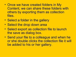 Once we have created folders in My Content, we can share these folders with others by exporting them as collection files. Select a folder in the gallery Select the drop down area Select export as collection file to launch the save as dialog box. Send your file to a colleague and when he or she double clicks the collection file it will be added to his or her gallery.  