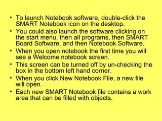 To launch Notebook software, double-click the SMART Notebook icon on the desktop. You could also launch the software clicking on the start menu, then all programs, then SMART Board Software, and then Notebook Software.  When you open notebook the first time you will see a Welcome notebook screen. This screen can be turned off by un-checking the box in the bottom left hand corner.  When you click New Notebook File, a new file will open. Each new SMART Notebook file contains a work area that can be filled with objects. 