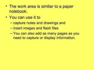 The work area is similar to a paper notebook.  You can use it to  capture notes and drawings and insert images and flash files You can also add as many pages as you need to capture or display information. 