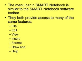 The menu bar in SMART Notebook is similar to the SMART Notebook software toolbar.  They both provide access to many of the same features: File Edit View Insert Format Draw and  Help 