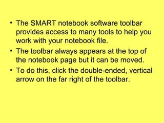 The SMART notebook software toolbar provides access to many tools to help you work with your notebook file. The toolbar always appears at the top of the notebook page but it can be moved.  To do this, click the double-ended, vertical arrow on the far right of the toolbar.  