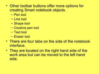 Other toolbar buttons offer more options for creating Smart notebook objects. Pen tool Line tool Shape tool Creative pen tool Text tool Eraser tool There are four tabs on the side of the notebook interface. They are located on the right hand side of the work area but can be moved to the left hand side. 