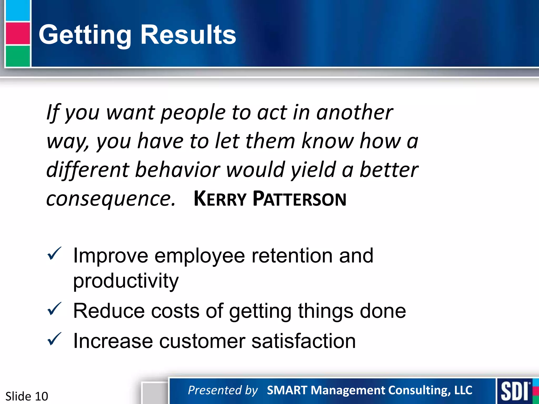 Getting Results

       If you want people to act in another
       way, you have to let them know how a
       different behavior would yield a better
       consequence. KERRY PATTERSON

        Improve employee retention and
         productivity
        Reduce costs of getting things done
        Increase customer satisfaction

Slide 10             Presented by SMART Management Consulting, LLC
 