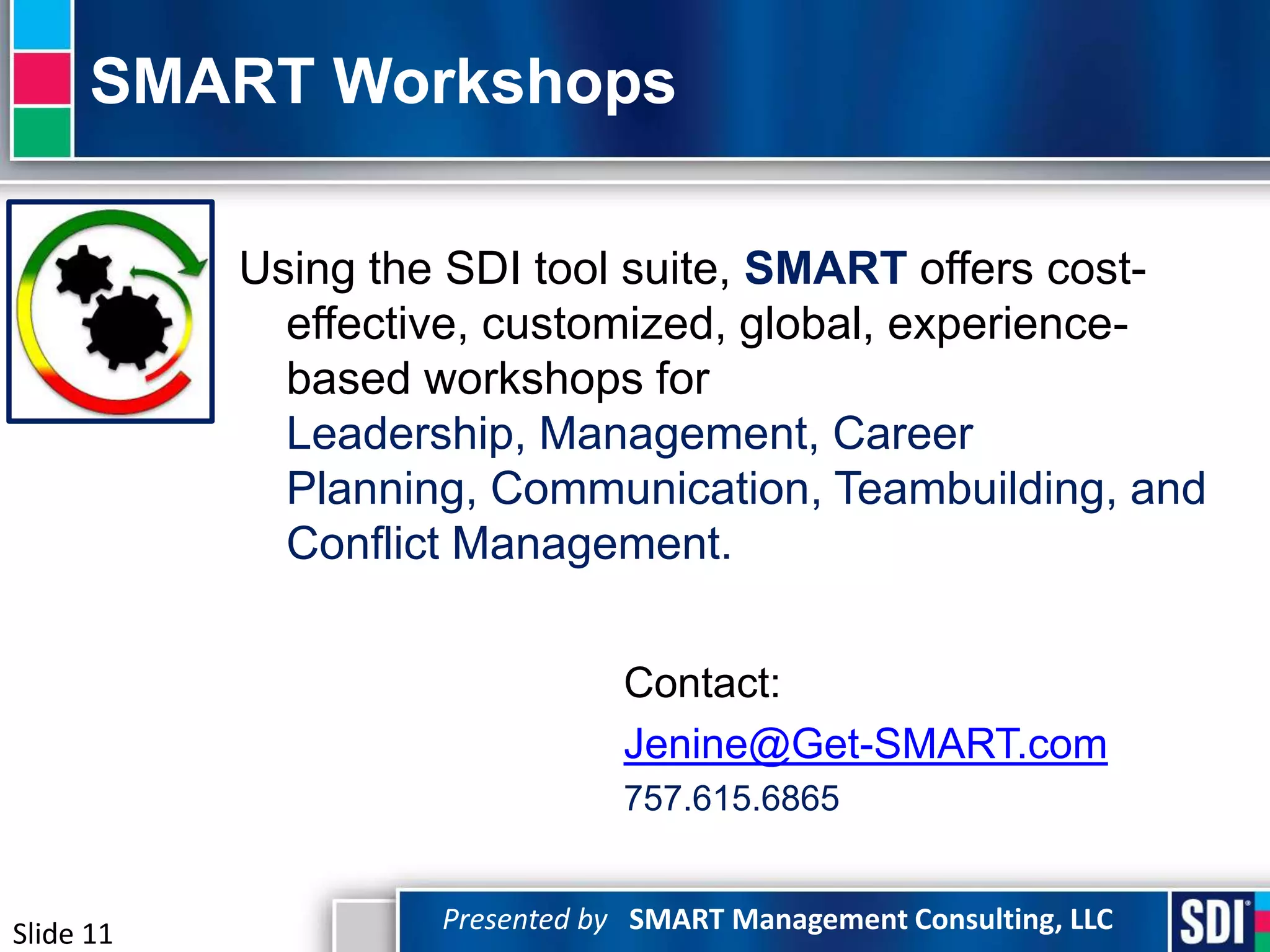 SMART Workshops

           Using the SDI tool suite, SMART offers cost-
             effective, customized, global, experience-
             based workshops for
             Leadership, Management, Career
             Planning, Communication, Teambuilding, and
             Conflict Management.


                                Contact:
                                Jenine@Get-SMART.com
                                757.615.6865


Slide 11            Presented by SMART Management Consulting, LLC
 