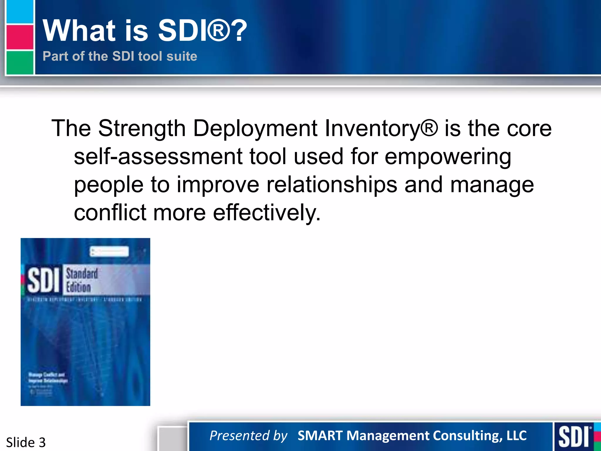 What is SDI®?
      Part of the SDI tool suite




          The Strength Deployment Inventory® is the core
            self-assessment tool used for empowering
            people to improve relationships and manage
            conflict more effectively.




Slide 3                            Presented by SMART Management Consulting, LLC
 