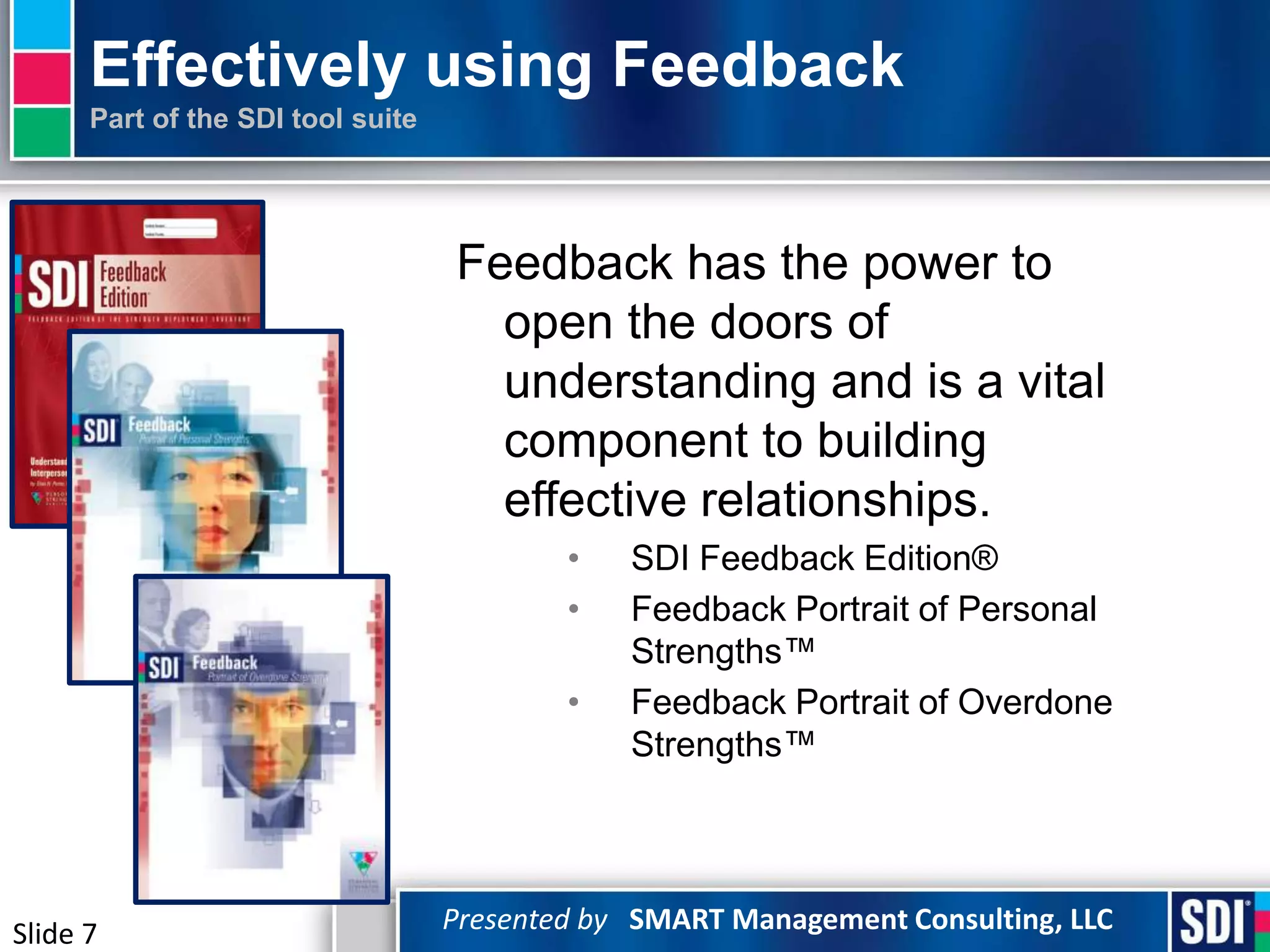 Effectively using Feedback
      Part of the SDI tool suite




                                   Feedback has the power to
                                     open the doors of
                                     understanding and is a vital
                                     component to building
                                     effective relationships.
                                           •   SDI Feedback Edition®
                                           •   Feedback Portrait of Personal
                                               Strengths™
                                           •   Feedback Portrait of Overdone
                                               Strengths™




Slide 7                            Presented by SMART Management Consulting, LLC
 