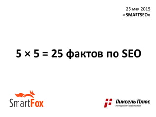 5 × 5 = 25 фактов по SEO
25 мая 2015
«SMARTSEO»
 