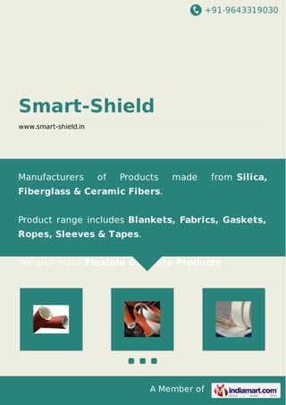+91-9643319030
A Member of
Smart-Shield
www.smart-shield.in
Manufacturers of Products made from Silica,
Fiberglass & Ceramic Fibers.
Product range includes Blankets, Fabrics, Gaskets,
Ropes, Sleeves & Tapes.
We also make Flexible Graphite Products.
 