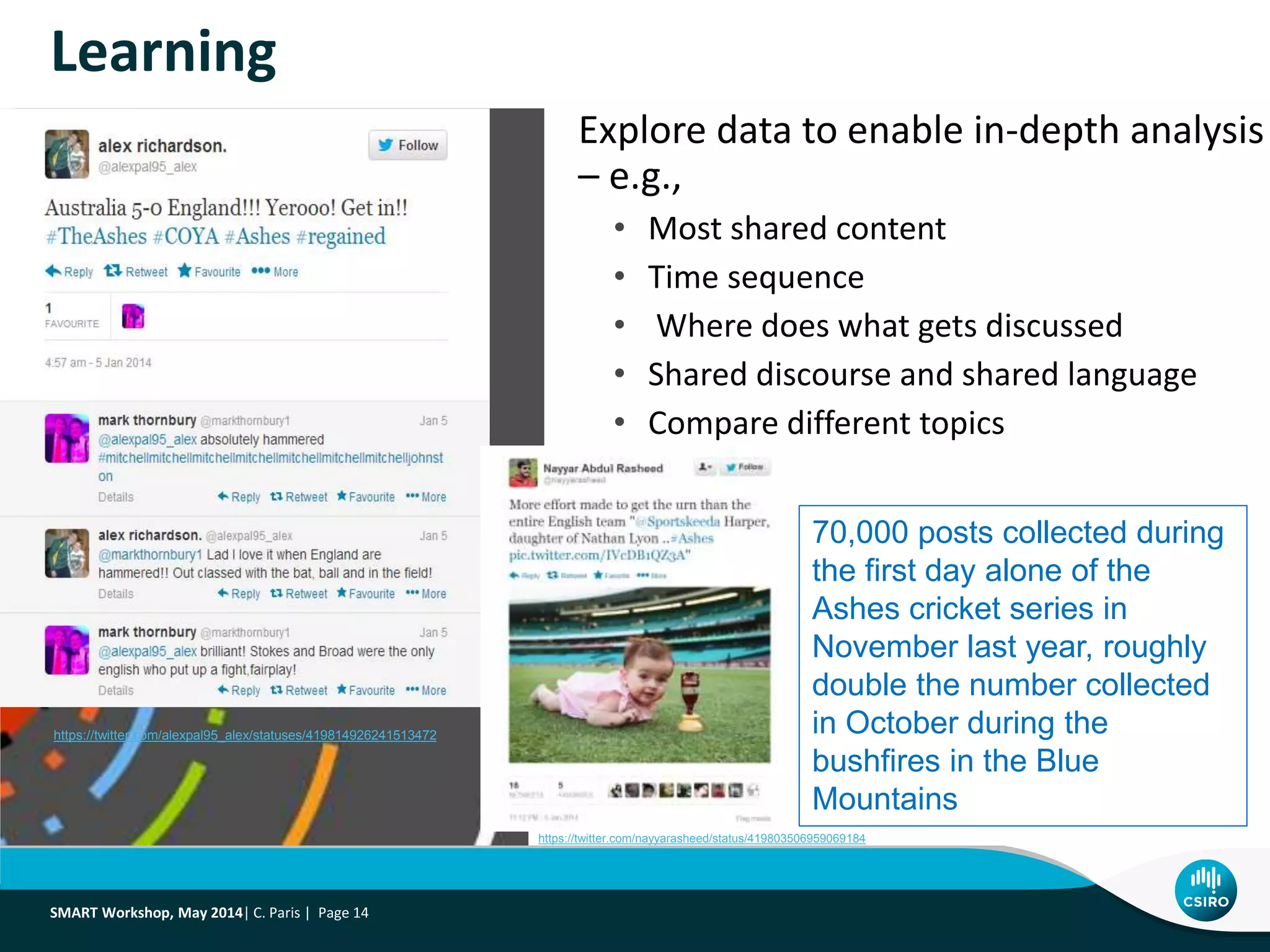 Explore data to enable in-depth analysis
– e.g.,
• Most shared content
• Time sequence
• Where does what gets discussed
• Shared discourse and shared language
• Compare different topics
Learning
SMART Workshop, May 2014| C. Paris | Page 14
70,000 posts collected during
the first day alone of the
Ashes cricket series in
November last year, roughly
double the number collected
in October during the
bushfires in the Blue
Mountains
https://twitter.com/alexpal95_alex/statuses/419814926241513472
https://twitter.com/nayyarasheed/status/419803506959069184
 