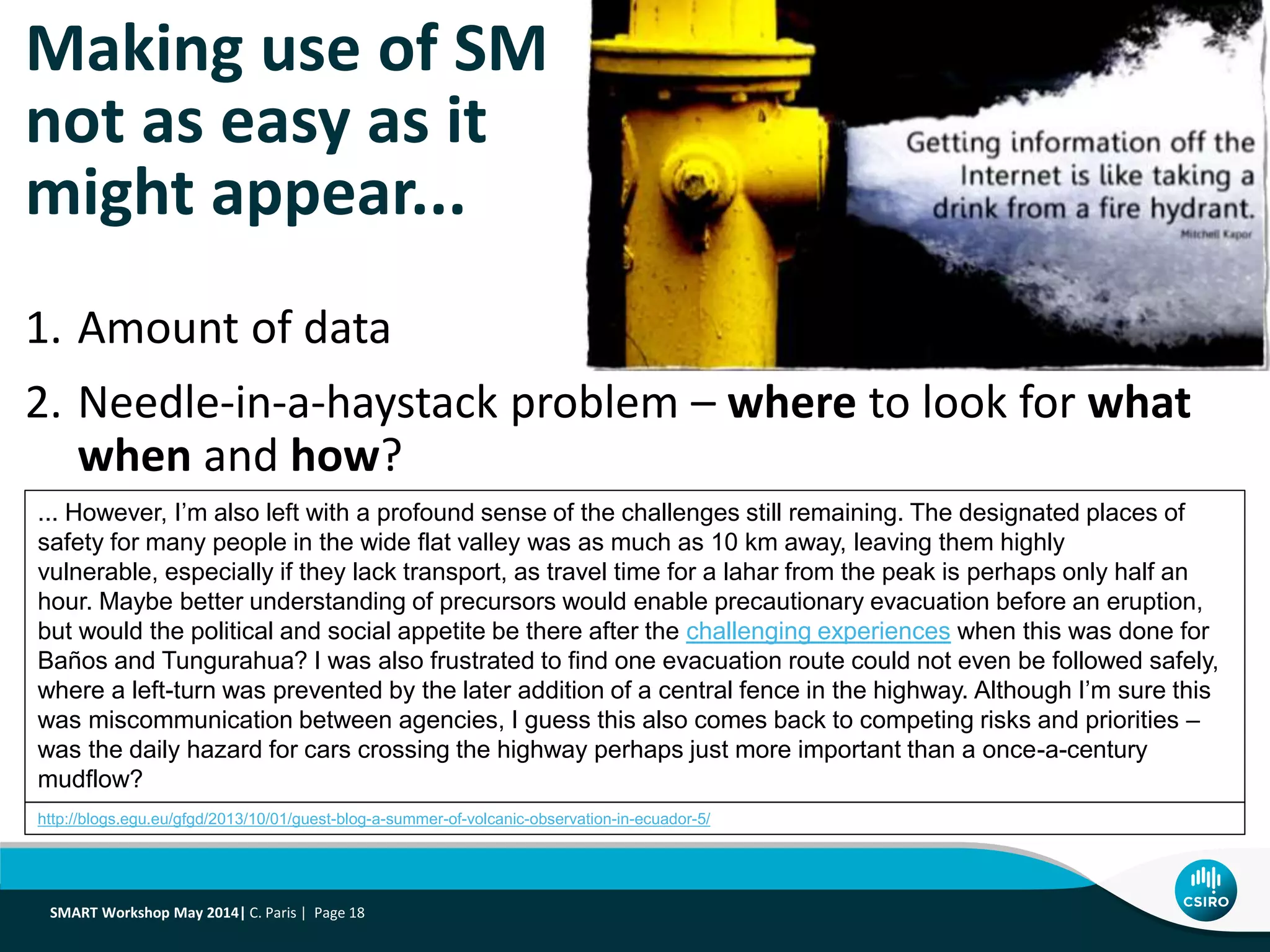 Making use of SM
not as easy as it
might appear...
1. Amount of data
2. Needle-in-a-haystack problem – where to look for what
when and how?
... However, I’m also left with a profound sense of the challenges still remaining. The designated places of
safety for many people in the wide flat valley was as much as 10 km away, leaving them highly
vulnerable, especially if they lack transport, as travel time for a lahar from the peak is perhaps only half an
hour. Maybe better understanding of precursors would enable precautionary evacuation before an eruption,
but would the political and social appetite be there after the challenging experiences when this was done for
Baños and Tungurahua? I was also frustrated to find one evacuation route could not even be followed safely,
where a left-turn was prevented by the later addition of a central fence in the highway. Although I’m sure this
was miscommunication between agencies, I guess this also comes back to competing risks and priorities –
was the daily hazard for cars crossing the highway perhaps just more important than a once-a-century
mudflow?
http://blogs.egu.eu/gfgd/2013/10/01/guest-blog-a-summer-of-volcanic-observation-in-ecuador-5/
SMART Workshop May 2014| C. Paris | Page 18
 