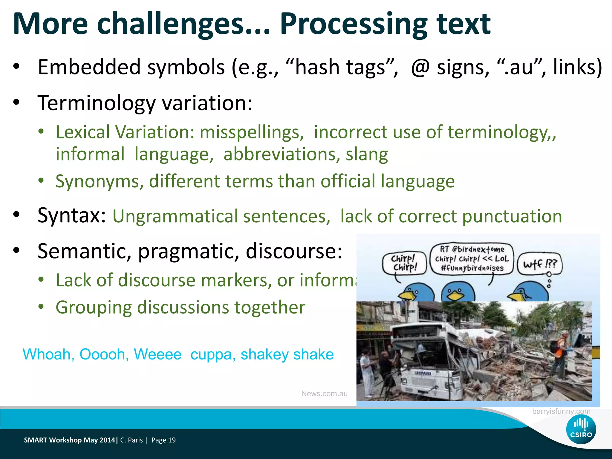 More challenges... Processing text
• Embedded symbols (e.g., “hash tags”, @ signs, “.au”, links)
• Terminology variation:
• Lexical Variation: misspellings, incorrect use of terminology,,
informal language, abbreviations, slang
• Synonyms, different terms than official language
• Syntax: Ungrammatical sentences, lack of correct punctuation
• Semantic, pragmatic, discourse:
• Lack of discourse markers, or informal language to mark them
• Grouping discussions together
barryisfunny.com
Whoah, Ooooh, Weeee cuppa, shakey shake
News.com.au
SMART Workshop May 2014| C. Paris | Page 19
 