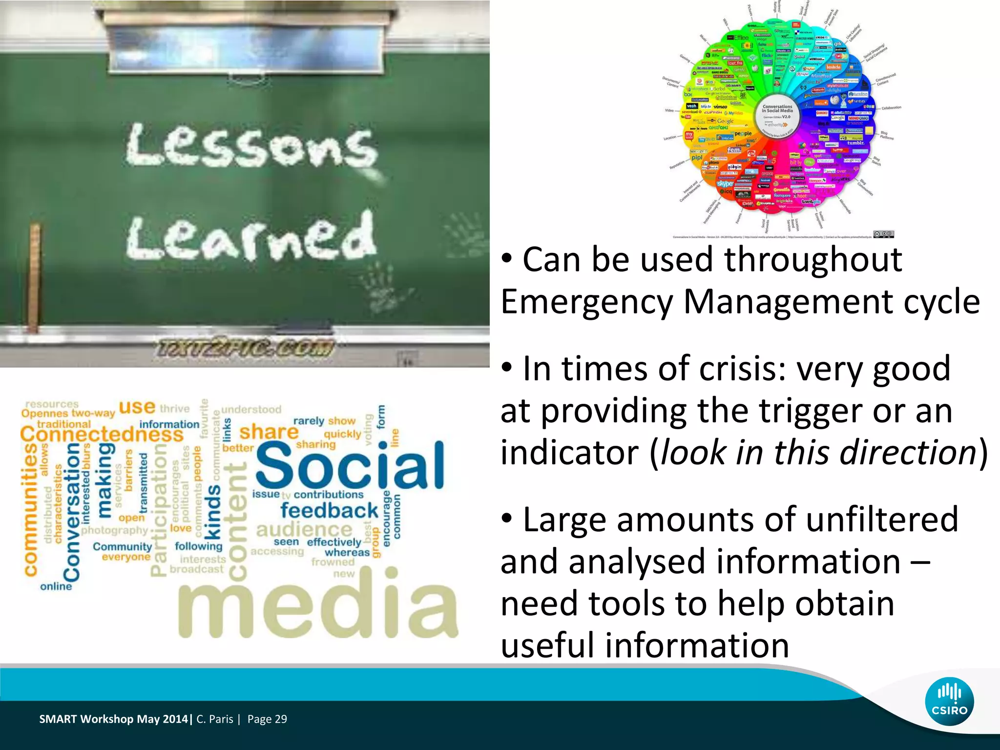 • Can be used throughout
Emergency Management cycle
• In times of crisis: very good
at providing the trigger or an
indicator (look in this direction)
• Large amounts of unfiltered
and analysed information –
need tools to help obtain
useful information
SMART Workshop May 2014| C. Paris | Page 29
 