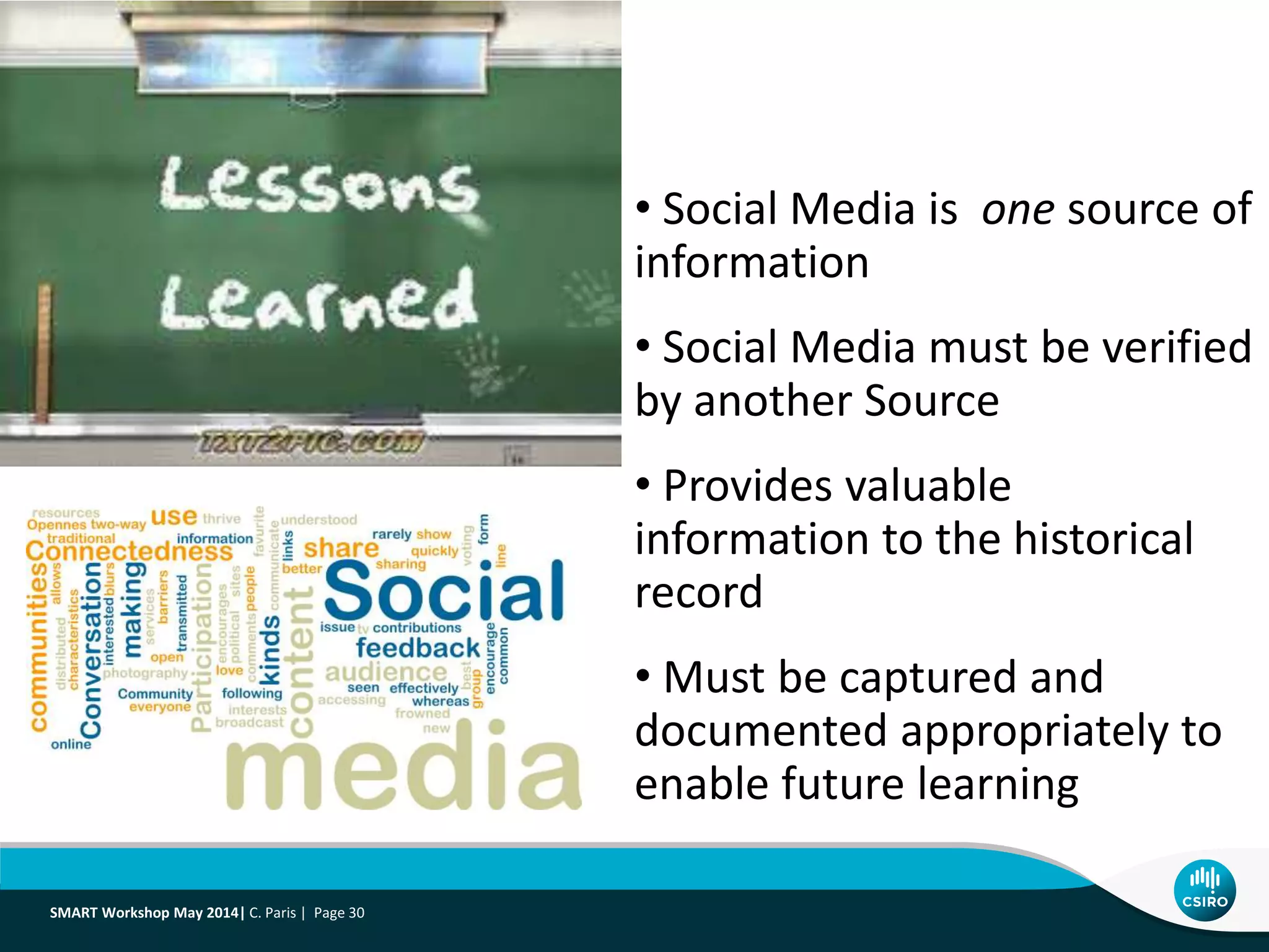 SMART Workshop May 2014| C. Paris | Page 30
• Social Media is one source of
information
• Social Media must be verified
by another Source
• Provides valuable
information to the historical
record
• Must be captured and
documented appropriately to
enable future learning
 