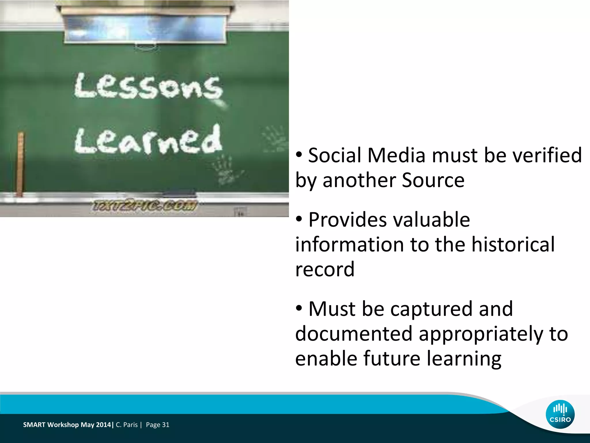 • Social Media must be verified
by another Source
• Provides valuable
information to the historical
record
• Must be captured and
documented appropriately to
enable future learning
SMART Workshop May 2014| C. Paris | Page 31
 
