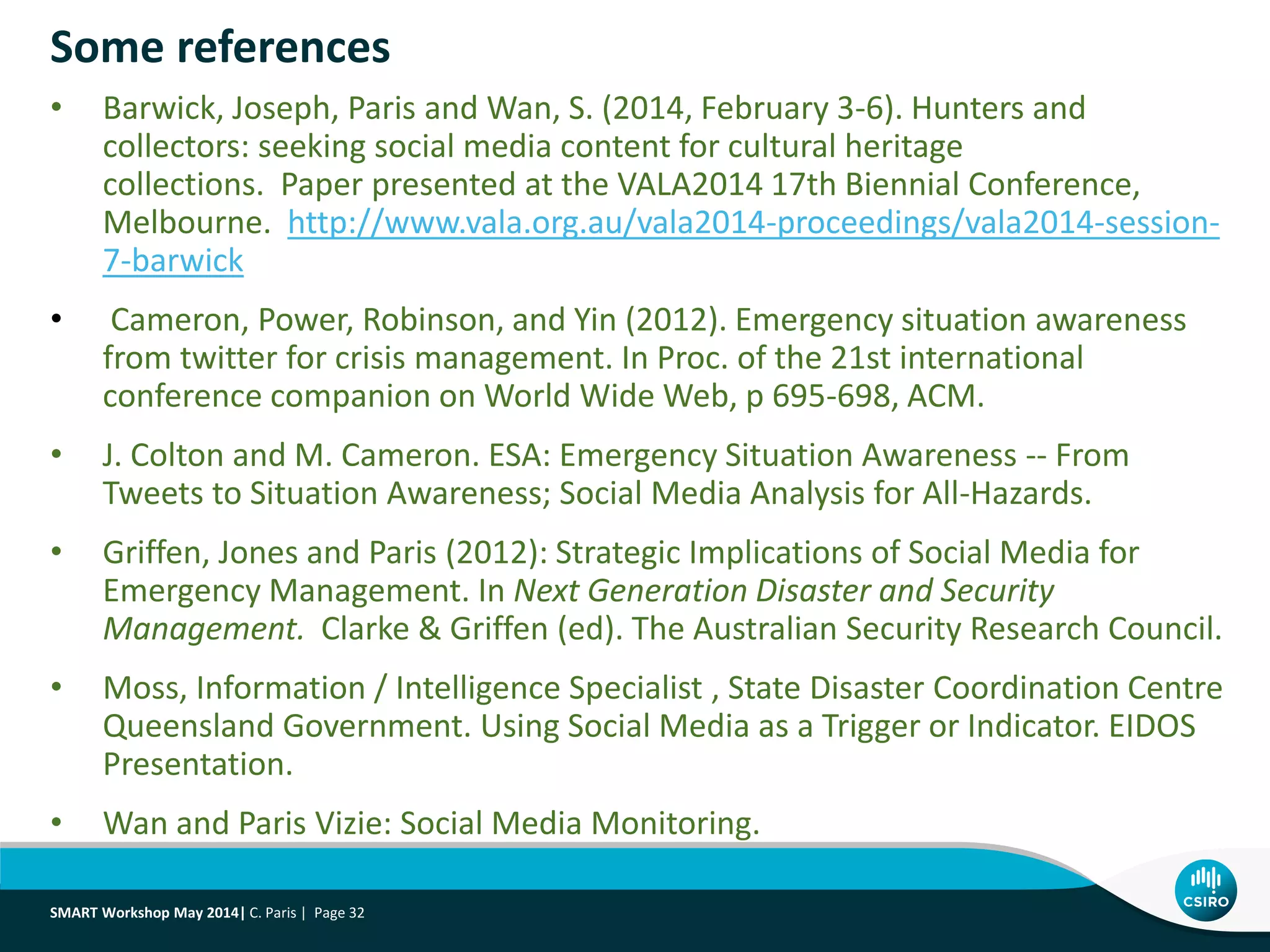 Some references
• Barwick, Joseph, Paris and Wan, S. (2014, February 3-6). Hunters and
collectors: seeking social media content for cultural heritage
collections. Paper presented at the VALA2014 17th Biennial Conference,
Melbourne. http://www.vala.org.au/vala2014-proceedings/vala2014-session-
7-barwick
• Cameron, Power, Robinson, and Yin (2012). Emergency situation awareness
from twitter for crisis management. In Proc. of the 21st international
conference companion on World Wide Web, p 695-698, ACM.
• J. Colton and M. Cameron. ESA: Emergency Situation Awareness -- From
Tweets to Situation Awareness; Social Media Analysis for All-Hazards.
• Griffen, Jones and Paris (2012): Strategic Implications of Social Media for
Emergency Management. In Next Generation Disaster and Security
Management. Clarke & Griffen (ed). The Australian Security Research Council.
• Moss, Information / Intelligence Specialist , State Disaster Coordination Centre
Queensland Government. Using Social Media as a Trigger or Indicator. EIDOS
Presentation.
• Wan and Paris Vizie: Social Media Monitoring.
SMART Workshop May 2014| C. Paris | Page 32
 