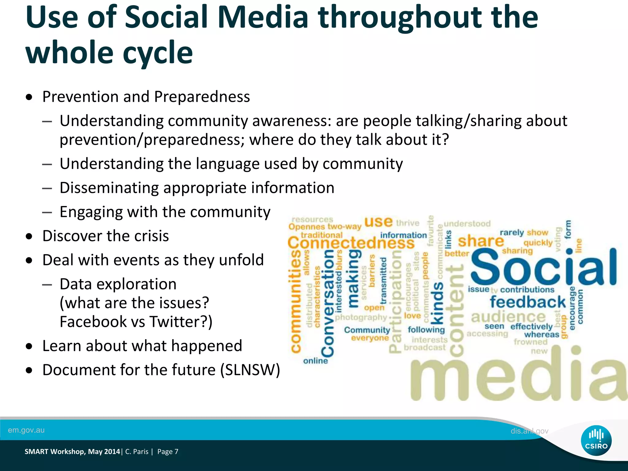 Use of Social Media throughout the
whole cycle
em.gov.au dis.anl.gov
SMART Workshop, May 2014| C. Paris | Page 7
 Prevention and Preparedness
– Understanding community awareness: are people talking/sharing about
prevention/preparedness; where do they talk about it?
– Understanding the language used by community
– Disseminating appropriate information
– Engaging with the community
 Discover the crisis
 Deal with events as they unfold
– Data exploration
(what are the issues?
Facebook vs Twitter?)
 Learn about what happened
 Document for the future (SLNSW)
 