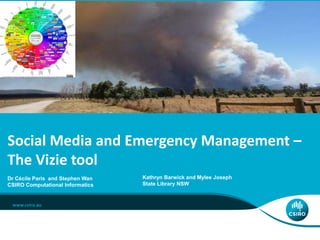 ICT CENTRE
Dr Cécile Paris and Stephen Wan
CSIRO Computational Informatics
Social Media and Emergency Management –
The Vizie tool
Kathryn Barwick and Mylee Joseph
State Library NSW
 