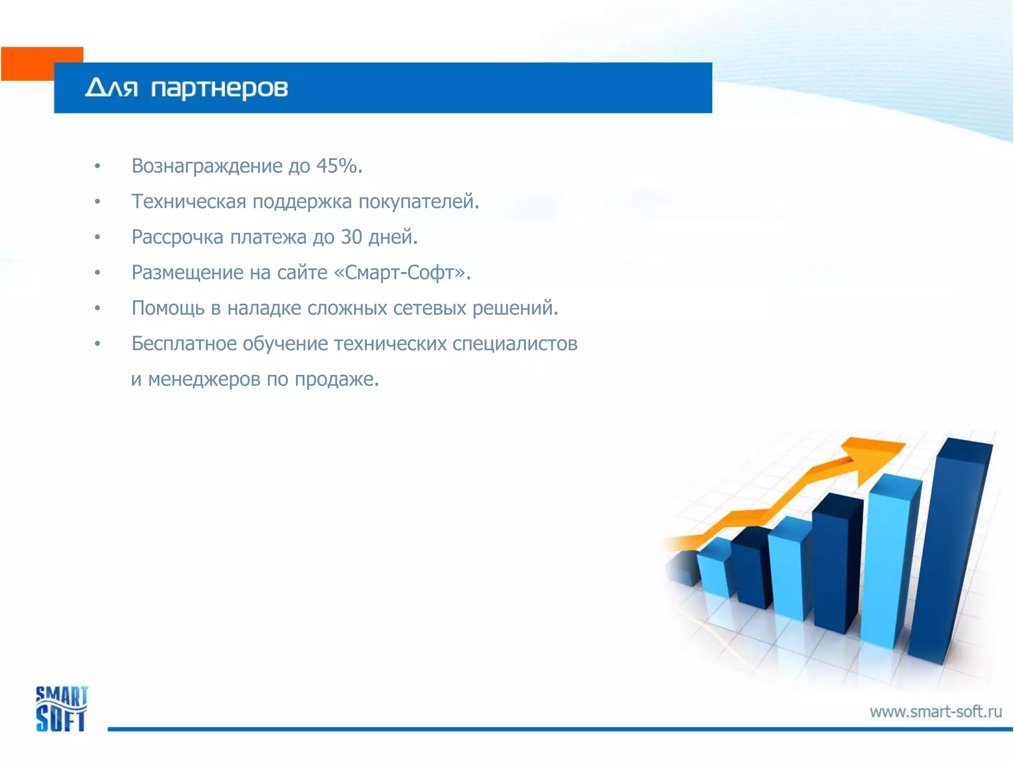 •   Вознаграждение до 45%.
•   Техническая поддержка покупателей.
•   Рассрочка платежа до 30 дней.
•   Размещение на сайте «Смарт-Софт».
•   Помощь в наладке сложных сетевых решений.
•   Бесплатное обучение технических специалистов
    и менеджеров по продаже.
 