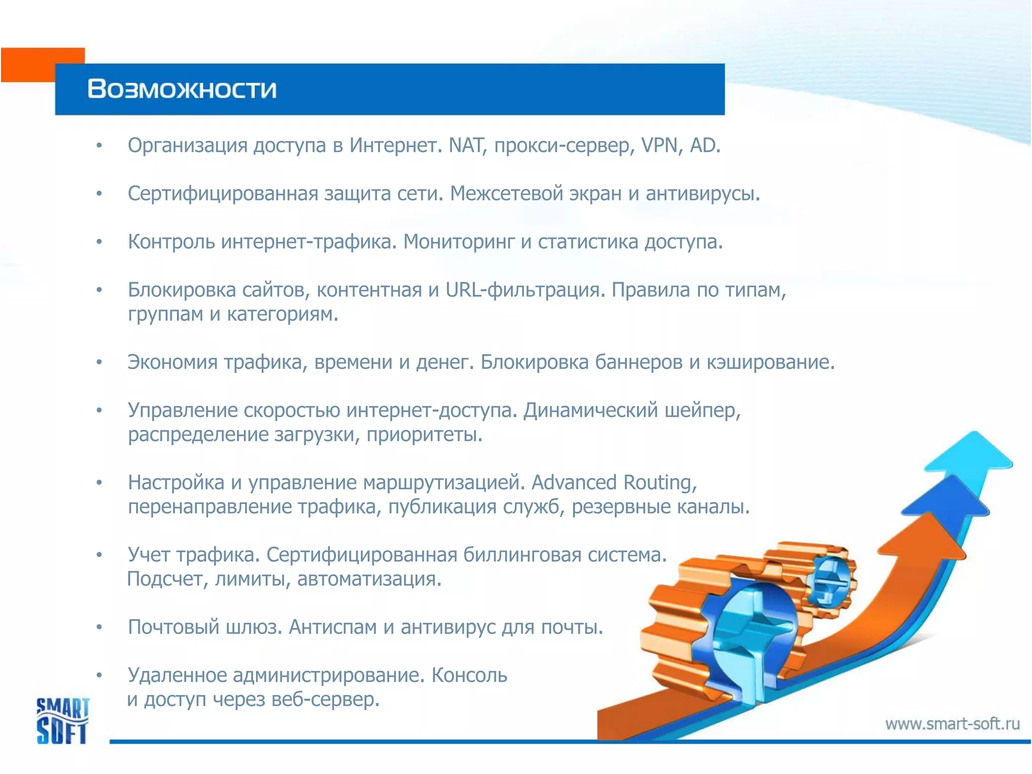 •   Организация доступа в Интернет. NAT, прокси-сервер, VPN, AD.

•   Сертифицированная защита сети. Межсетевой экран и антивирусы.

•   Контроль интернет-трафика. Мониторинг и статистика доступа.

•   Блокировка сайтов, контентная и URL-фильтрация. Правила по типам,
    группам и категориям.

•   Экономия трафика, времени и денег. Блокировка баннеров и кэширование.

•   Управление скоростью интернет-доступа. Динамический шейпер,
    распределение загрузки, приоритеты.

•   Настройка и управление маршрутизацией. Advanced Routing,
    перенаправление трафика, публикация служб, резервные каналы.

•   Учет трафика. Сертифицированная биллинговая система.
    Подсчет, лимиты, автоматизация.

•   Почтовый шлюз. Антиспам и антивирус для почты.

•   Удаленное администрирование. Консоль
    и доступ через веб-сервер.
 