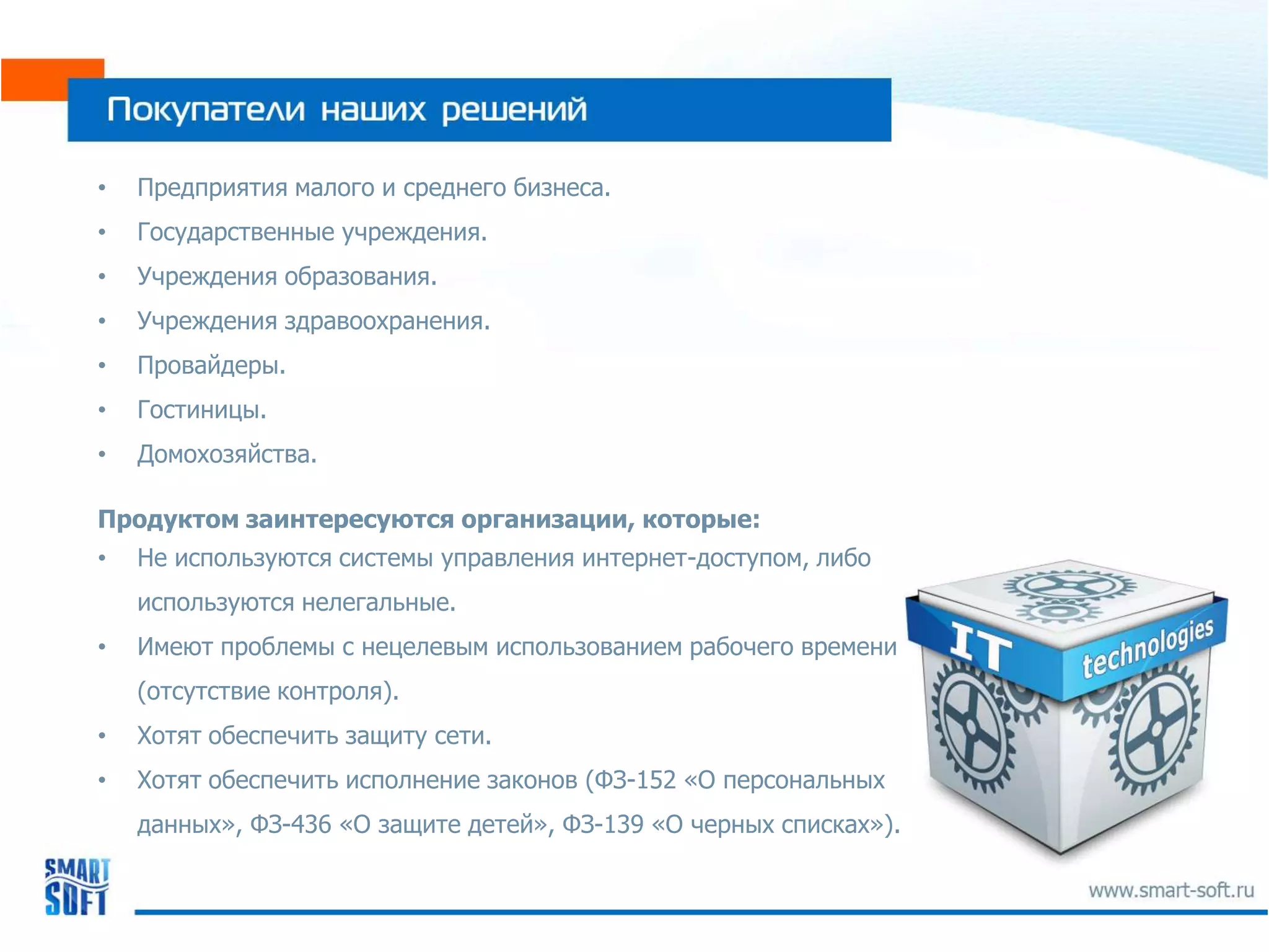 •   Предприятия малого и среднего бизнеса.
•   Государственные учреждения.
•   Учреждения образования.
•   Учреждения здравоохранения.
•   Провайдеры.
•   Гостиницы.
•   Домохозяйства.

Продуктом заинтересуются организации, которые:
•   Не используются системы управления интернет-доступом, либо
    используются нелегальные.
•   Имеют проблемы с нецелевым использованием рабочего времени
    (отсутствие контроля).
•   Хотят обеспечить защиту сети.
•   Хотят обеспечить исполнение законов (ФЗ-152 «О персональных
    данных», ФЗ-436 «О защите детей», ФЗ-139 «О черных списках»).
 