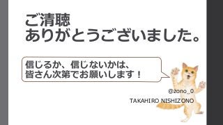 ご清聴
ありがとうございました。
信じるか、信じないかは、
皆さん次第でお願いします！
@zono_0
TAKAHIRO NISHIZONO
 