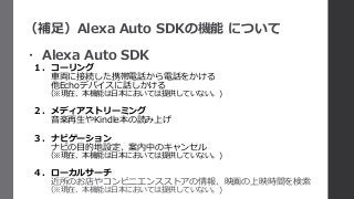 （補足）Alexa Auto SDKの機能 について
・ Alexa Auto SDK
１．コーリング
車両に接続した携帯電話から電話をかける
他Echoデバイスに話しかける
（※現在、本機能は日本においては提供していない。)
２．メディアストリーミング
音楽再生やKindle本の読み上げ
３．ナビゲーション
ナビの目的地設定、案内中のキャンセル
（※現在、本機能は日本においては提供していない。)
４．ローカルサーチ
近所のお店やコンビニエンスストアの情報、映画の上映時間を検索
（※現在、本機能は日本においては提供していない。)
 