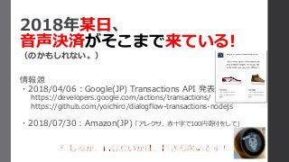 2018年某日、
音声決済がそこまで来ている!
（のかもしれない。）
情報源
・2018/04/06：Google(JP) Transactions API 発表
https://developers.google.com/actions/transactions/
https://github.com/yoichiro/dialogflow-transactions-nodejs
・2018/07/30：Amazon(JP)「アレクサ、赤十字で100円寄付をして」
 
