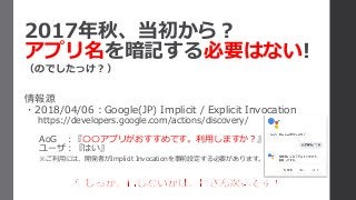 2017年秋、当初から？
アプリ名を暗記する必要はない!
（のでしたっけ？）
情報源
・2018/04/06：Google(JP) Implicit / Explicit Invocation
https://developers.google.com/actions/discovery/
AoG ：『〇〇アプリがおすすめです。利用しますか？』
ユーザ：『はい』
※ご利用には、開発者がImplicit Invocationを事前設定する必要があります。
 