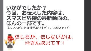いかがでしたか？
今回、お伝えした内容は、
スマスピ界隈の最新動向の、
ほんの一部です。
（スマスピに将来性がありすぎて、こわいです!）
 