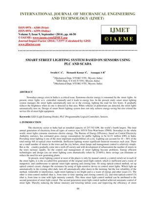 Proceedings of the 2nd
International Conference on Current Trends in Engineering and Management ICCTEM -2014
17 – 19, July 2014, Mysore, Karnataka, India
44
SMART STREET LIGHTING SYSTEM BASED ON SENSORS USING
PLC AND SCADA
Swathi C A1
, Hemanth Kumar S1
, Annappa A R2
1
(Mechanical Dept, VTURC/ VTU, Mysore, India)
1
(EEE Dept, V.V.I.E.T/ VTU, Mysore, India)
2
(Mechanical Dept, VTURC/ VTU, Mysore, India)
ABSTRACT
Nowadays energy crisis in India is a critical issue. Enormous electric energy is consumed by the street lights. At
present, street lights a r e controlled manually and it leads to energy loss. In the present study smart street lighting
system manages the street lights automatically turn on in the evening, lighting the road for few hours. It gradually
reduces the brightness when no one is detected in that area. When vehicles or pedestrians are detected, the street lights
automatically turn on. Design of smart Street lighting system does not only achieve energy-saving but also extend the
service life of street light equipment.
Keywords: LED (Light Emitting Diode), PLC (Programmable Logical Controller), Sensors.
1. INTRODUCTION
The electricity sector in India had an installed capacity of 237.742 GW, the world’s fourth largest. The total
annual generation of electricity from all types of sources was 1053.9 Tera Watt-hours (TWH). Nowadays in the whole
world, street lights consume enormous electric energy. The Bureau of Energy Efficiency, based on Central Electricity
Authority statistics, has estimated gross energy consumption for public lighting to be 6,131 million kWh in India.
Providing street lighting is one of the most important responsibilities of a city. Lighting can account for 10 – 38% of the
total energy bill in typical cities worldwide. Inefficient lighting wastes significant financial resources each year. There
are a small number of streets in the town and the city before, street lamps and management control is relatively simple.
But as the country gradually come into a well-off society and with development of urbanization the number of streets in
the town increase rapidly. So the control and management of street lighting become problems. Energy efficient
technologies and design can cut street lighting costs dramatically (often by 25-60%); these savings can eliminate or
reduce the need for new generating plants.
At present, street lighting control at most of the places is only by manual control, a control switch set in each of
the street lights, it is the so-called first generation of the original street light control, which is inefficient and a waste of
manpower, and cumbersome to operate street light opening and closing time. Or using optical-control method, set up
optical control circuit, changes the resistance by using of light-sensitive device to control street lights. Which light up
automatically in the evening after dark, turn off automatically after dawn in the morning, but the low reliability of the
method, vulnerable to interference, night street lighting is too bright and is a waste of energy and other issues [1]. The
other is time-control method (that is, from time to time opening and closing control) [2], and time-optical-control [3]
(that is, from time to time with light intensity control). This three street light control method can be attributed to the
second generation of street light control. The second generation street light control method achieved automatic control of
street light. Thereby reducing the labour intensity and lowering labour costs and improving the efficiency of street
INTERNATIONAL JOURNAL OF MECHANICAL ENGINEERING
AND TECHNOLOGY (IJMET)
ISSN 0976 – 6340 (Print)
ISSN 0976 – 6359 (Online)
Volume 5, Issue 9, September (2014), pp. 44-50
© IAEME: www.iaeme.com/IJMET.asp
Journal Impact Factor (2014): 7.5377 (Calculated by GISI)
www.jifactor.com
IJMET
© I A E M E
 