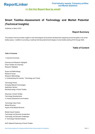 Find Industry reports, Company profiles
ReportLinker                                                                                                  and Market Statistics
                                              >> Get this Report Now by email!



Smart Textiles--Assessment of Technology and Market Potential
(Technical Insights)
Published on March 2010

                                                                                                                            Report Summary

This research service provides insights on key technological and business developments happening around the globe in the smart
textiles space, in addition to providing a roadmap that lists potential technologies of smart textiles starting 2010 through 2025.




                                                                                                                             Table of Content

Table of Contents


1. Executive Summary


Overview and Research Highlights
Smart Textiles--An Overview
Research Highlights


Scope and Methodology
Research Scope
Research Methodology
2. Understanding the Industry ' Technology and Trends


Technology Primer
Emerging Material Technologies
Application Sectors
Nanotechnology in Smart Textiles


Advances in Smart Textiles
Technology Developments
3. Industry Assessment and Analysis


Technology Value Chain
Market Structure
Impact of the Market Structure


Market Impact Analysis
Technology and Business Accelerators
Technology and Business Challenges
4. Technology Potential Analysis


AHP--Material Positioning of Smart Textiles


Smart Textiles--Assessment of Technology and Market Potential (Technical Insights) (From Slideshare)                                     Page 1/4
 