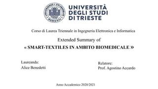Extended Summary of
« SMART-TEXTILES IN AMBITO BIOMEDICALE »
Laureanda:
Alice Benedetti
Corso di Laurea Triennale in Ingegneria Elettronica e Informatica
Relatore:
Prof. Agostino Accardo
Anno Accademico 2020/2021
 