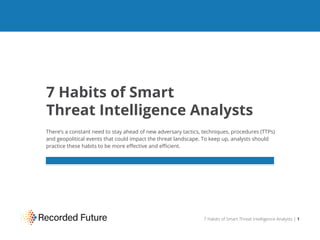7 Habits of Smart
Threat Intelligence Analysts
There’s a constant need to stay ahead of new adversary tactics, techniques, procedures (TTPs)
and geopolitical events that could impact the threat landscape. To keep up, analysts should
practice these habits to be more eﬀective and eﬃcient.
7 Habits of Smart Threat Intelligence Analysts | 1
 