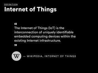 “The Internet of Things (IoT) is the
interconnection of uniquely identifiable
embedded computing devices within the
existing Internet infrastructure.
”
DEFI NITIO N
Internet of Things
— W I K I P E D I A , I N T E R N E T O F T H I N G S
 