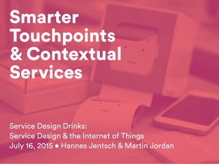 Smarter
Touchpoints
& Contextual
Services
Service Design Drinks:
Service Design & the Internet of Things
July 16, 2015 • Hannes Jentsch & Martin Jordan
 